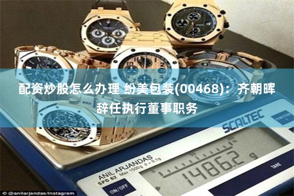 配资炒股怎么办理 纷美包装(00468)：齐朝晖辞任执行董事职务