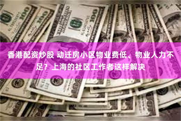 香港配资炒股 动迁房小区物业费低、物业人力不足？上海的社区工作者这样解决