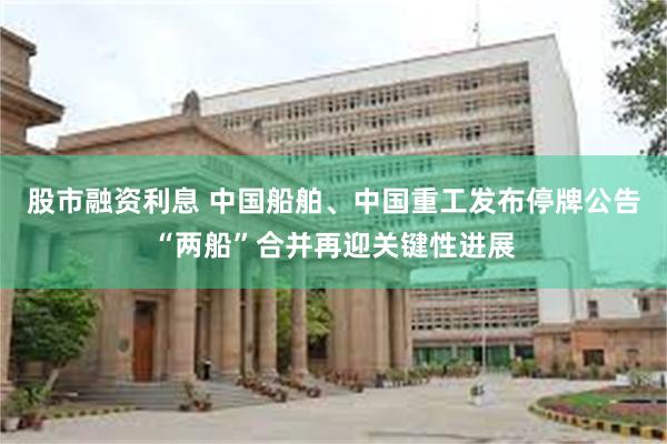 股市融资利息 中国船舶、中国重工发布停牌公告“两船”合并再迎关键性进展