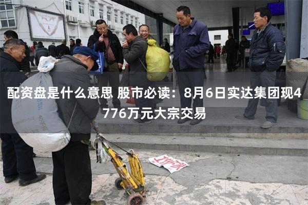 配资盘是什么意思 股市必读：8月6日实达集团现4776万元大宗交易
