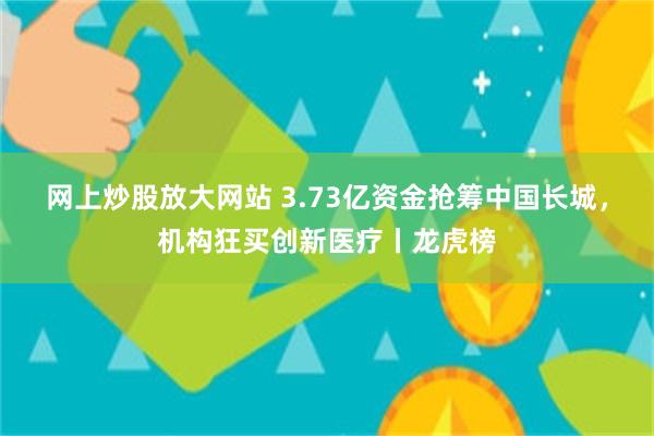 网上炒股放大网站 3.73亿资金抢筹中国长城，机构狂买创新医疗丨龙虎榜