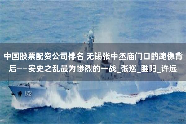 中国股票配资公司排名 无锡张中丞庙门口的跪像背后——安史之乱最为惨烈的一战_张巡_睢阳_许远
