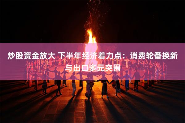 炒股资金放大 下半年经济着力点：消费轮番换新与出口多元突围