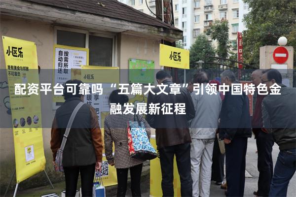 配资平台可靠吗 “五篇大文章”引领中国特色金融发展新征程
