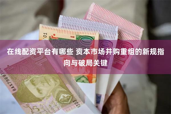 在线配资平台有哪些 资本市场并购重组的新规指向与破局关键