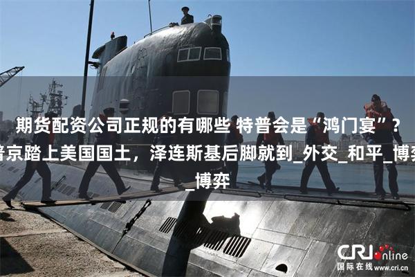 期货配资公司正规的有哪些 特普会是“鸿门宴”？普京踏上美国国土，泽连斯基后脚就到_外交_和平_博弈