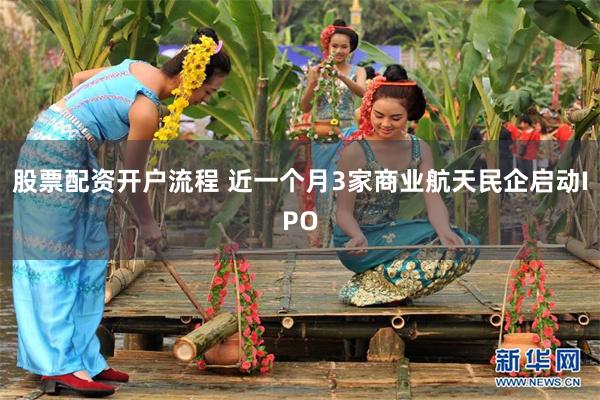 股票配资开户流程 近一个月3家商业航天民企启动IPO