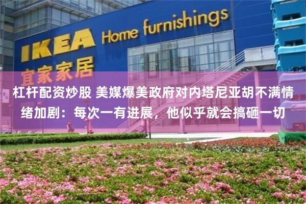 杠杆配资炒股 美媒爆美政府对内塔尼亚胡不满情绪加剧：每次一有进展，他似乎就会搞砸一切