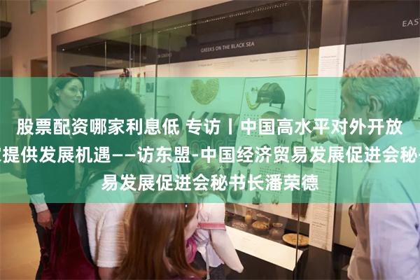 股票配资哪家利息低 专访丨中国高水平对外开放为东盟国家提供发展机遇——访东盟-中国经济贸易发展促进会秘书长潘荣德