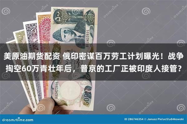 美原油期货配资 俄印密谋百万劳工计划曝光！战争掏空60万青壮年后，普京的工厂正被印度人接管？