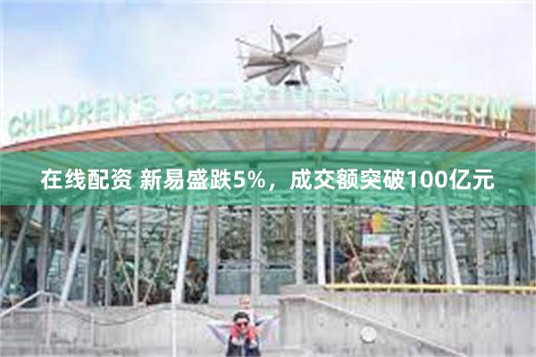 在线配资 新易盛跌5%，成交额突破100亿元